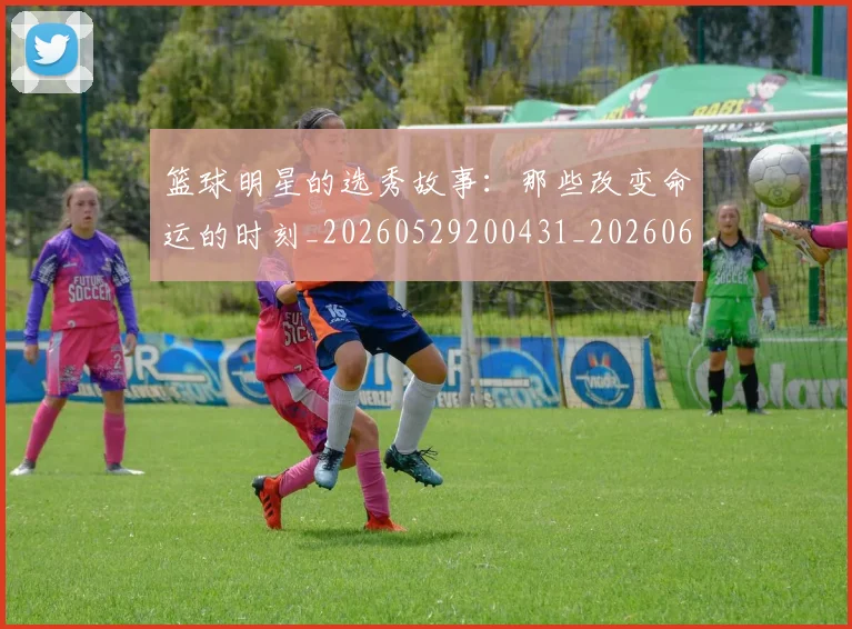 篮球明星的选秀故事：那些改变命运的时刻_20260529200431_20260610165950