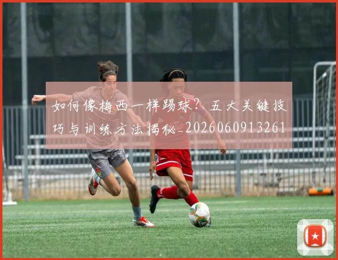如何像梅西一样踢球?五大关键技巧与训练方法揭秘_20260609132610