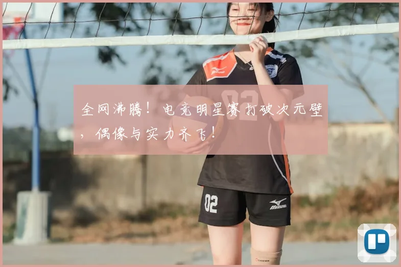 全网沸腾!电竞明星赛打破次元壁,偶像与实力齐飞!