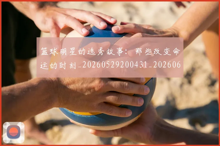 篮球明星的选秀故事：那些改变命运的时刻_20260529200431_20260610165950