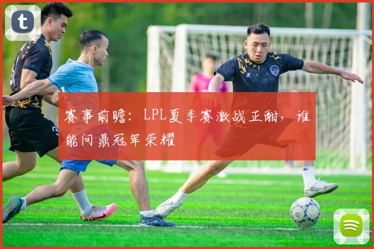 赛事前瞻：LPL夏季赛激战正酣，谁能问鼎冠军荣耀