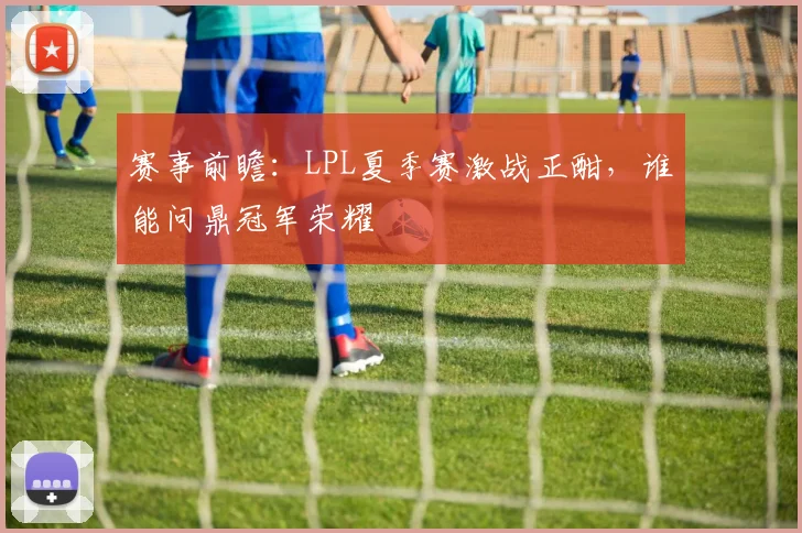 赛事前瞻：LPL夏季赛激战正酣，谁能问鼎冠军荣耀